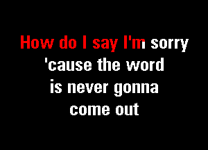 How do I say I'm sorry
'cause the word

is never gonna
come out