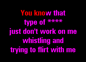 You know that

just don't work on me
whistling and
trying to flirt with me