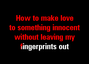 How to make love
to something innocent
without leaving my
fingerprints out