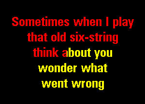 Sometimes when I play
that old six-string

think about you
wonder what
went wrong