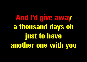 And I'd give away
a thousand days oh

just to have
another one with you