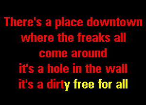 There's a place downtown
where the freaks all
come around
it's a hole in the wall
it's a dirty free for all