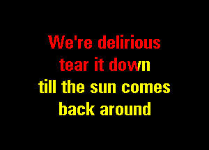 We're delirious
tear it down

till the sun comes
back around