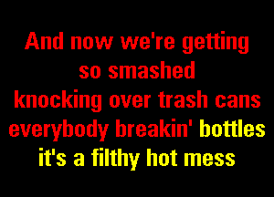 And now we're getting
so smashed
knocking over trash cans
everybody hreakin' bottles
it's a filthy hot mess
