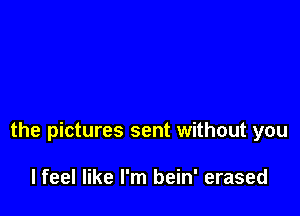 the pictures sent without you

lfeel like I'm bein' erased