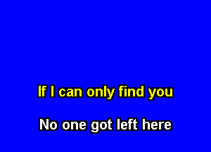 If I can only find you

No one got left here