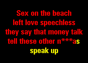 Sex on the beach
left love speechless

they say that money talk
tell these other newmas
speak up