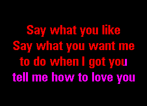 Say what you like
Say what you want me

to do when I got you
tell me how to love you