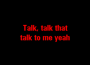 Talk, talk that

talk to me yeah