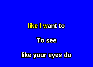 like I want to

To see

like your eyes do