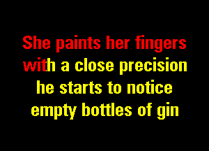 She paints her fingers
with a close precision
he starts to notice
empty bottles of gin