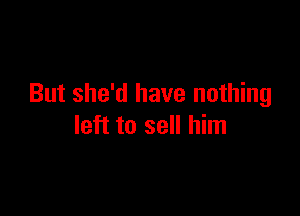 But she'd have nothing

left to sell him