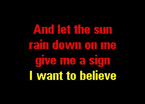 And let the sun
rain down on me

give me a sign
I want to believe