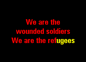 We are the

wounded soldiers
We are the refugees