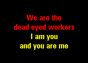 We are the
dead eyed workers

I am you
and you are me