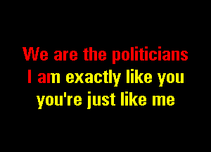 We are the politicians

I am exactly like you
you're iust like me