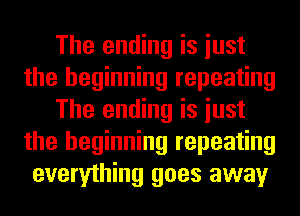The ending is iust
the beginning repeating
The ending is iust
the beginning repeating
everything goes away
