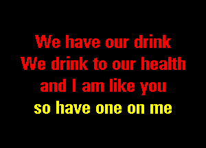 We have our drink
We drink to our health

and I am like you
so have one on me