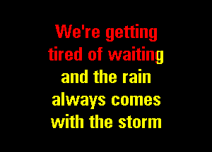 We're getting
tired of waiting

and the rain
always comes
with the storm