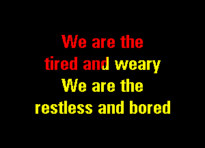 We are the
tired and weary

We are the
restless and bored