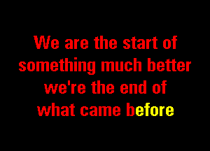 We are the start of
something much better

we're the end of
what came before