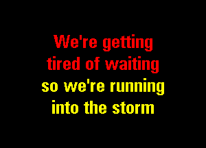 We're getting
tired of waiting

so we're running
into the storm