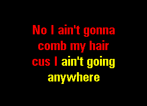 No I ain't gonna
comb my hair

cus I ain't going
anywhere