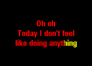 Oh oh

Today I don't feel
like doing anything