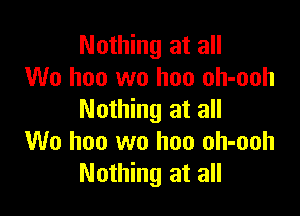 Nothing at all
We hoo wo hon oh-ooh

Nothing at all
We hoo wo hon oh-ooh
Nothing at all