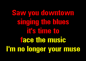 Saw you downtown
singing the blues
it's time to
face the music
I'm no longer your muse