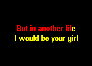 But in another life

I would be your girl