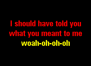 I should have told you

what you meant to me
woah-oh-oh-oh