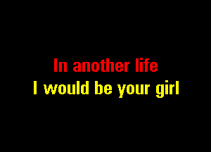 In another life

I would be your girl