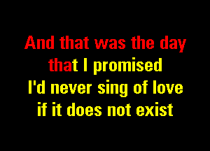 And that was the day
that I promised

I'd never sing of love
if it does not exist