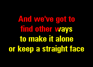 And we've got to
find other ways

to make it alone
or keep a straight face