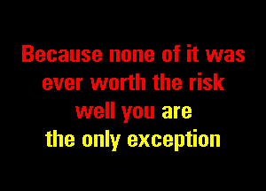 Because none of it was
ever worth the risk

well you are
the only exception