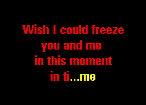 Wish I could freeze
you and me

in this moment
in ti...me