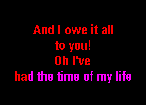 And I owe it all
to you!

Oh I've
had the time of my life