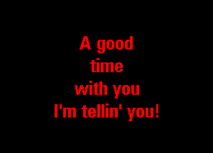 A good
time

with you
I'm tellin' you!