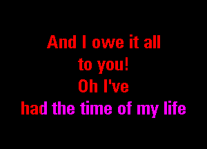 And I owe it all
to you!

Oh I've
had the time of my life