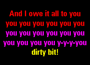 And I owe it all to you
you you you you you you
you you you you you you

you you you you y-y-y-you
dirty hit!