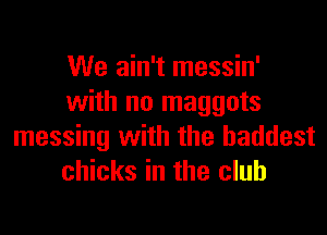 We ain't messin'
with no maggots
messing with the baddest
chicks in the club