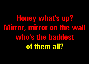 Honey what's up?
Mirror. mirror on the wall

who's the baddest
of them all?