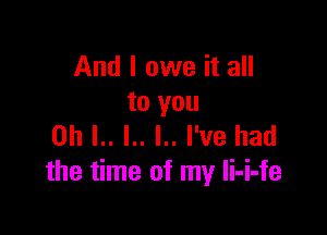 And I owe it all
to you

on L. l.. I.. I've had
the time of my li-i-fe