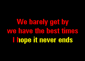 We barely get by

we have the best times
I hope it never ends
