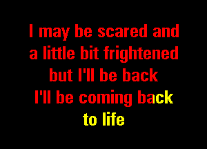 I may be scared and
a little bit frightened

but I'll be back

I'll be coming back
to life