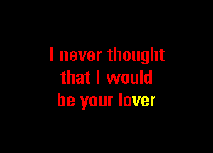 I never thought

that I would
be your lover