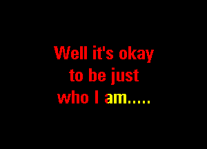 Well it's okay

to be just
who I am .....