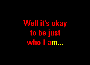 Well it's okay

to be just
who I am...