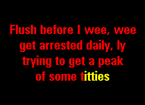 Flush before I wee, wee
get arrested daily, ly

trying to get a peak
of some titties